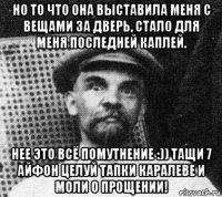 но то что она выставила меня с вещами за дверь, стало для меня последней каплей. нее это всё помутнение :)) тащи 7 айфон целуй тапки каралеве и моли о прощении!