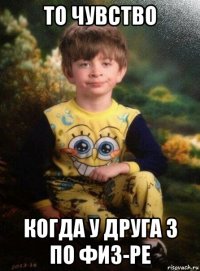 то чувство когда у друга 3 по физ-ре