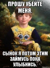 прошу убейте меня. сынок я потом этим займусь пока улыбнись.