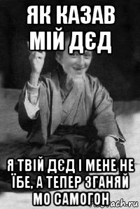 як казав мій дєд я твій дєд і мене не їбе, а тепер зганяй мо самогон