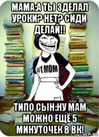 мама:а ты зделал уроки? нет? сиди делай!! типо сын:ну мам можно ещё 5 минуточек в вк!