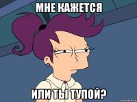 мне кажется или ты тупой?