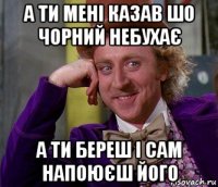 а ти мені казав шо чорний небухає а ти береш і сам напоюєш його