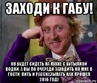 заходи к габу! он будет сидеть на кухне с бутылкой водки, а вы по очереди заходить ко мне в гости, пить и рассказывать как прошел 2016 год)