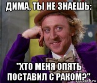 дима, ты не знаешь: "хто меня опять поставил с раком?"