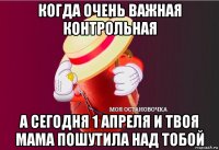 когда очень важная контрольная а сегодня 1 апреля и твоя мама пошутила над тобой