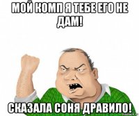 мой комп я тебе его не дам! сказала соня дравило!