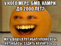 у кого мерс, бмв, камри, до 2000 лет? мать вашу в рот ибал членасосы, котакбасы, ездить научитесь.......