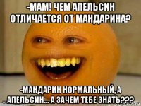 -мам! чем апельсин отличается от мандарина? -мандарин нормальный, а апельсин... а зачем тебе знать???