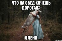 что на обед хочешь дорогая? оленя