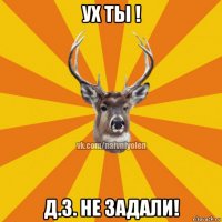 ух ты ! д.з. не задали!