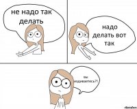 не надо так делать надо делать вот так вы издиваетесь?!