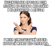 убедительная просьба всем петухам не ставить мне лайки и не добавлять в друзья у меня сумасшедший парень который может вас отхуярить