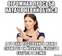 огромная просьба натачя невийобуйся а то ваня подзвонить мамі і скаже шо ти йобнута, бухаєш і єбешся з всіма!