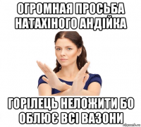 огромная просьба натахіного андійка горілець неложити бо облює всі вазони