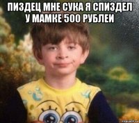 пиздец мне сука я спиздел у мамке 500 рублеи 