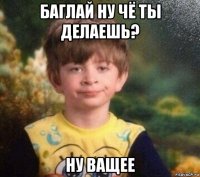 баглай ну чё ты делаешь? ну ващее