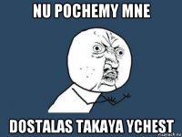 nu pochemy mne dostalas takaya ychest