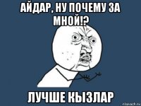 айдар, ну почему за мной!? лучше кызлар