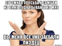 огромная просьба к самцам из вк.не подкатывайте ко мне вы меня все уже заебали пиздец