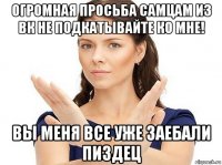 огромная просьба самцам из вк не подкатывайте ко мне! вы меня все уже заебали пиздец