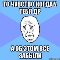 то чувство когда у тебя др а об этом все забыли