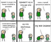 привет я узнал что токое голубой и розовая приветт ну и что же это папа с папой целуються вмести а если просто парень парню нравиться и называется ДРУЗЬЯ ну что молчишь ну же скажи