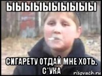 ыыыыыыыыыы сигарету отдай мне хоть, с*ука