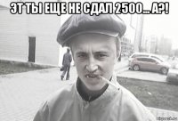 эт ты еще не сдал 2500... а?! 