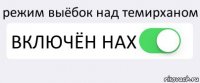 режим выёбок над темирханом ВКЛЮЧЁН НАХ 