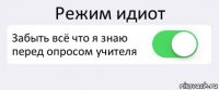 Режим идиот Забыть всё что я знаю перед опросом учителя 