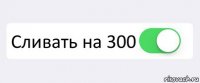  Сливать на 300 