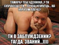 тамара? тебе адзінока..? ти скучаєєш? ти... хочеш усунутць... на упругом плече? ти в заблуждзении? тагда. званий...))))