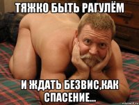 тяжко быть рагулём и ждать безвис,как спасение...