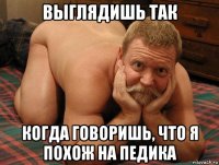 выглядишь так когда говоришь, что я похож на педика