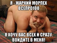 я - жаркий морпех всепро100 я хочу вас всех и сразу. войдите в меня!