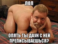 лол опять ты даун с ней преписываешься?