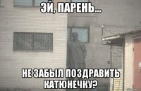  не забыл поздравить катюнечку?