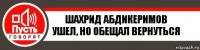 Шахрид Абдикеримов
Ушел, но обещал вернуться