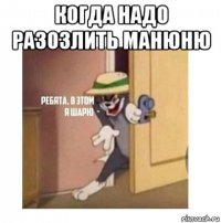 когда надо разозлить манюню 