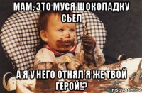 мам, это муся шоколадку сьел а я у него отнял я же твой герой!?