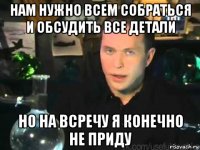 нам нужно всем собраться и обсудить все детали но на всречу я конечно не приду