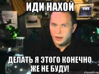 иди нахой делать я этого конечно же не буду!