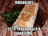 любви нет есть только ты,я и шаверма