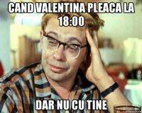 cand valentina pleaca la 18:00 dar nu cu tine