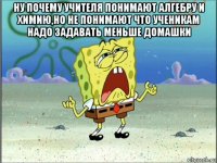 ну почему учителя понимают алгебру и химию,но не понимают что ученикам надо задавать меньше домашки 