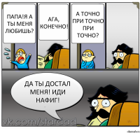 Папа!Я а ты меня любишь? Ага, конечно! А точно при точно при точно? Да ты достал меня! Иди нафиг!