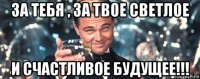 за тебя , за твое светлое и счастливое будущее!!!