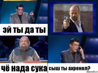 эй ты да ты чё нада сука сыш ты ахренел?