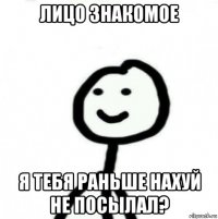 лицо знакомое я тебя раньше нахуй не посылал?